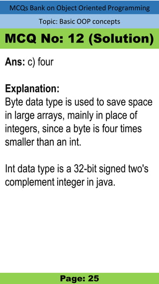 MCQs Bank on Object Oriented Programming
Topic: Basic OOP concepts
MCQ No: 12 (Solution)
Ans: c) four
Explanation:
Byte data type is used to save space
in large arrays, mainly in place of
integers, since a byte is four times
smaller than an int.
Int data type is a 32-bit signed two's
complement integer in java.
Page: 25
 
