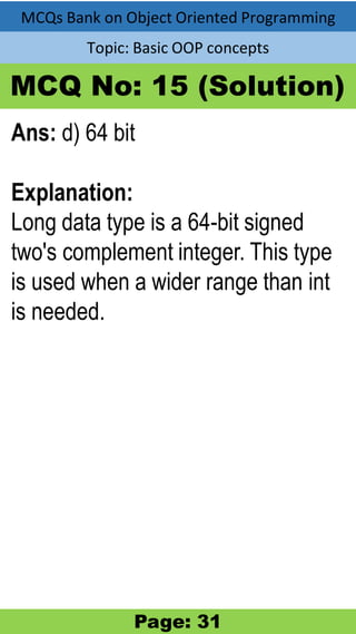 MCQs Bank on Object Oriented Programming
Topic: Basic OOP concepts
MCQ No: 15 (Solution)
Ans: d) 64 bit
Explanation:
Long data type is a 64-bit signed
two's complement integer. This type
is used when a wider range than int
is needed.
Page: 31
 