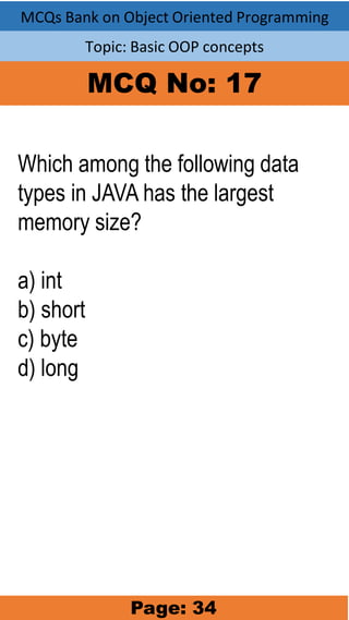 MCQs Bank on Object Oriented Programming
Topic: Basic OOP concepts
MCQ No: 17
Which among the following data
types in JAVA has the largest
memory size?
a) int
b) short
c) byte
d) long
Page: 34
 