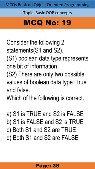 MCQs Bank on Object Oriented Programming
Topic: Basic OOP concepts
MCQ No: 19
Consider the following 2
statements(S1 and S2).
(S1) boolean data type represents
one bit of information
(S2) There are only two possible
values of boolean data type : true
and false.
Which of the following is correct.
a) S1 is TRUE and S2 is FALSE
b) S1 is FALSE and S2 is TRUE
c) Both S1 and S2 are TRUE
d) Both S1 and S2 are FALSE
Page: 38
 