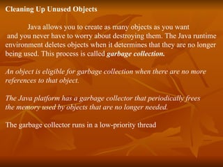 Cleaning Up Unused Objects   Java allows you to create as many objects as you want  and you never have to worry about destroying them. The Java runtime  environment deletes objects when it determines that they are no longer  being used. This process is called  garbage collection. An object is eligible for garbage collection when there are no more  references to that object. The Java platform has a garbage collector that periodically frees  the memory used by objects that are no longer needed.   The garbage collector runs in a low-priority thread  