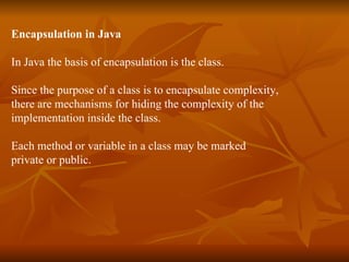 Encapsulation in Java In Java the basis of encapsulation is the class. Since the purpose of a class is to encapsulate complexity,  there are mechanisms for hiding the complexity of the  implementation inside the class. Each method or variable in a class may be marked private or public. 