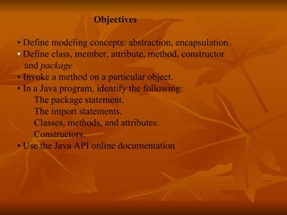   Objectives   •  Define modeling concepts: abstraction, encapsulation. •  Define class, member, attribute, method, constructor  and  package   •  Invoke a method on a particular object. •  In a Java program, identify the following: The package statement.  The import statements.  Classes, methods, and attributes.  Constructors.  •   Use the Java API online documentation 