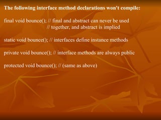 The following interface method declarations won't compile: final void bounce(); // final and abstract can never be used   // together, and abstract is implied static void bounce(); // interfaces define instance methods private void bounce(); // interface methods are always public protected void bounce(); // (same as above) 