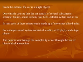 From the outside, the car is a single object.  Once inside you see that the car consist of several subsystems:  steering, brakes, sound system, seat belts ,cellular system and so on.  In turn each of these subsystem is made up of more specialized units. For example sound system consist of a radio, a CD player and a tape  player. The point is you manage the complexity of car through the use of  hierarchical abstraction. 