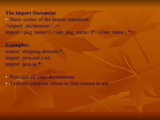 The import Statement •  Basic syntax of the import statement: <import_declaration> ::= import <pkg_name>[.<sub_pkg_name>]*.<class_name | *>; Examples: import  shipping.domain.*; import  java.util.List; import  java.io.*; •  Precedes all class declarations  •  Tells the compiler where to find classes to use   