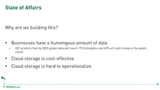 #MDBLocal
State of Affairs
Why are we building this?
• Businesses have a humongous amount of data
• IDC predicts that by 2025 global data will reach 175 Zettabytes and 49% of it will reside in the public
cloud.
• Cloud storage is cost-effective
• Cloud storage is hard to operationalize
 