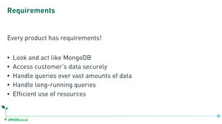 #MDBLocal
Requirements
Every product has requirements!
▪ Look and act like MongoDB
▪ Access customer’s data securely
▪ Handle queries over vast amounts of data
▪ Handle long-running queries
▪ Efficient use of resources
 