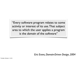 “Every software program relates to some
                          activity or interest of its use. That subject
                          area to which the user applies a program
                                 is the domain of the software”




                                            Eric Evans, Domain-Driven Design, 2004
Thursday, February 11, 2010
 