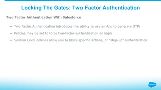 Locking The Gates: Two Factor Authentication
Two Factor Authentication With Salesforce
•  Two Factor Authentication introduces the ability to use an App to generate OTPs
•  Policies may be set to force two-factor authentication on login
•  Session Level policies allow you to block specific actions, or “step-up” authentication
 