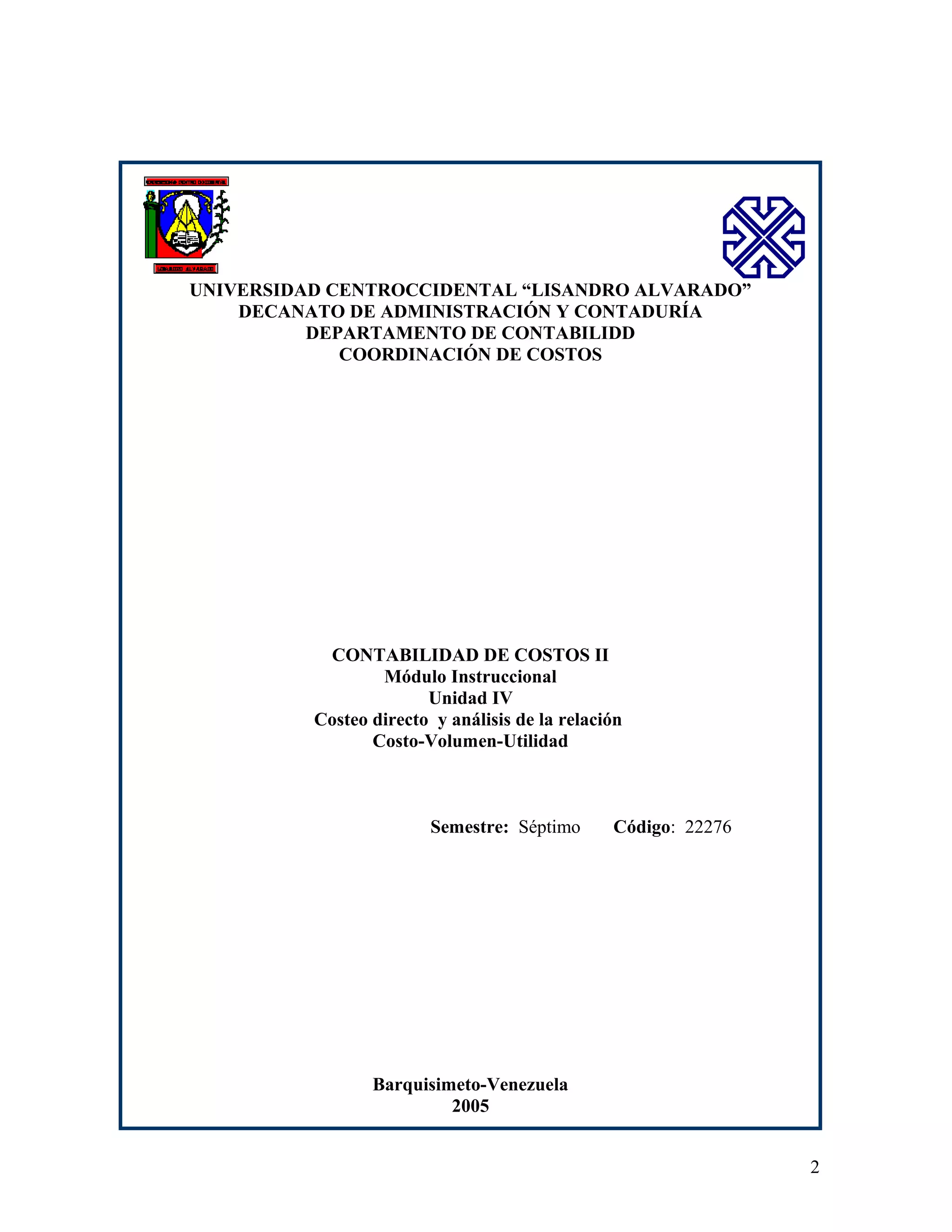 UNIVERSIDAD CENTROCCIDENTAL “LISANDRO ALVARADO”
DECANATO DE ADMINISTRACIÓN Y CONTADURÍA
DEPARTAMENTO DE CONTABILIDD
COORDINACIÓN DE COSTOS

CONTABILIDAD DE COSTOS II
Módulo Instruccional
Unidad IV
Costeo directo y análisis de la relación
Costo-Volumen-Utilidad

Semestre: Séptimo

Código: 22276

Barquisimeto-Venezuela
2005
2

 