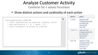 Show distinct actions and cardinality of each action
68
sourcetype=access_combined
| stats count(action) as value by clientip, action
| eval pair=action + " (" + value + ")"
| stats list(pair) as values by clientip
Analyze Customer Activity
Combine list + values Functions
 