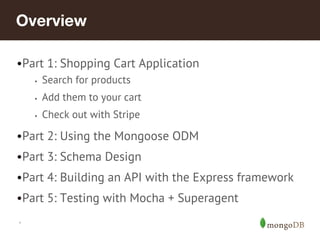 *
•Part 1: Shopping Cart Application
• Search for products
• Add them to your cart
• Check out with Stripe
•Part 2: Using the Mongoose ODM
•Part 3: Schema Design
•Part 4: Building an API with the Express framework
•Part 5: Testing with Mocha + Superagent
 
