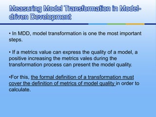 Measuring Model Transformation in Model-
driven Development

• In MDD, model transformation is one the most important
steps.

• If a metrics value can express the quality of a model, a
positive increasing the metrics vales during the
transformation process can present the model quality.

•For this, the formal definition of a transformation must
cover the definition of metrics of model quality in order to
calculate.
 