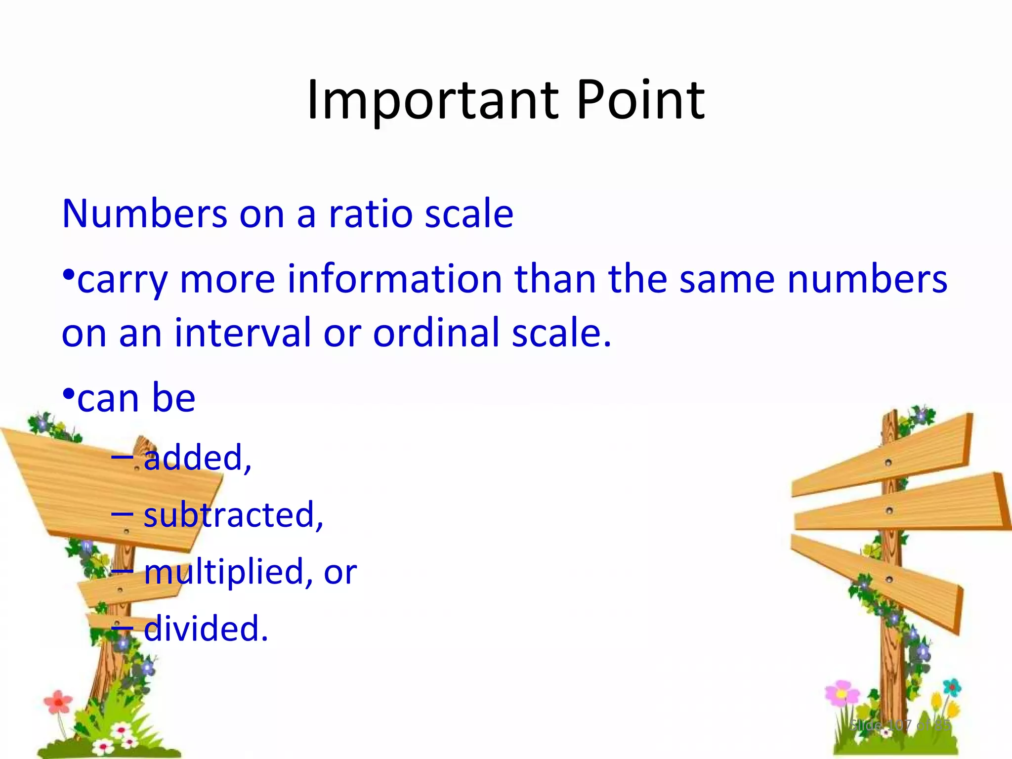 Important Point 
Numbers on a ratio scale 
•carry more information than the same numbers 
on an interval or ordinal scale. 
•can be 
– added, 
– subtracted, 
– multiplied, or 
– divided. 
Slide 107 of 85 
 