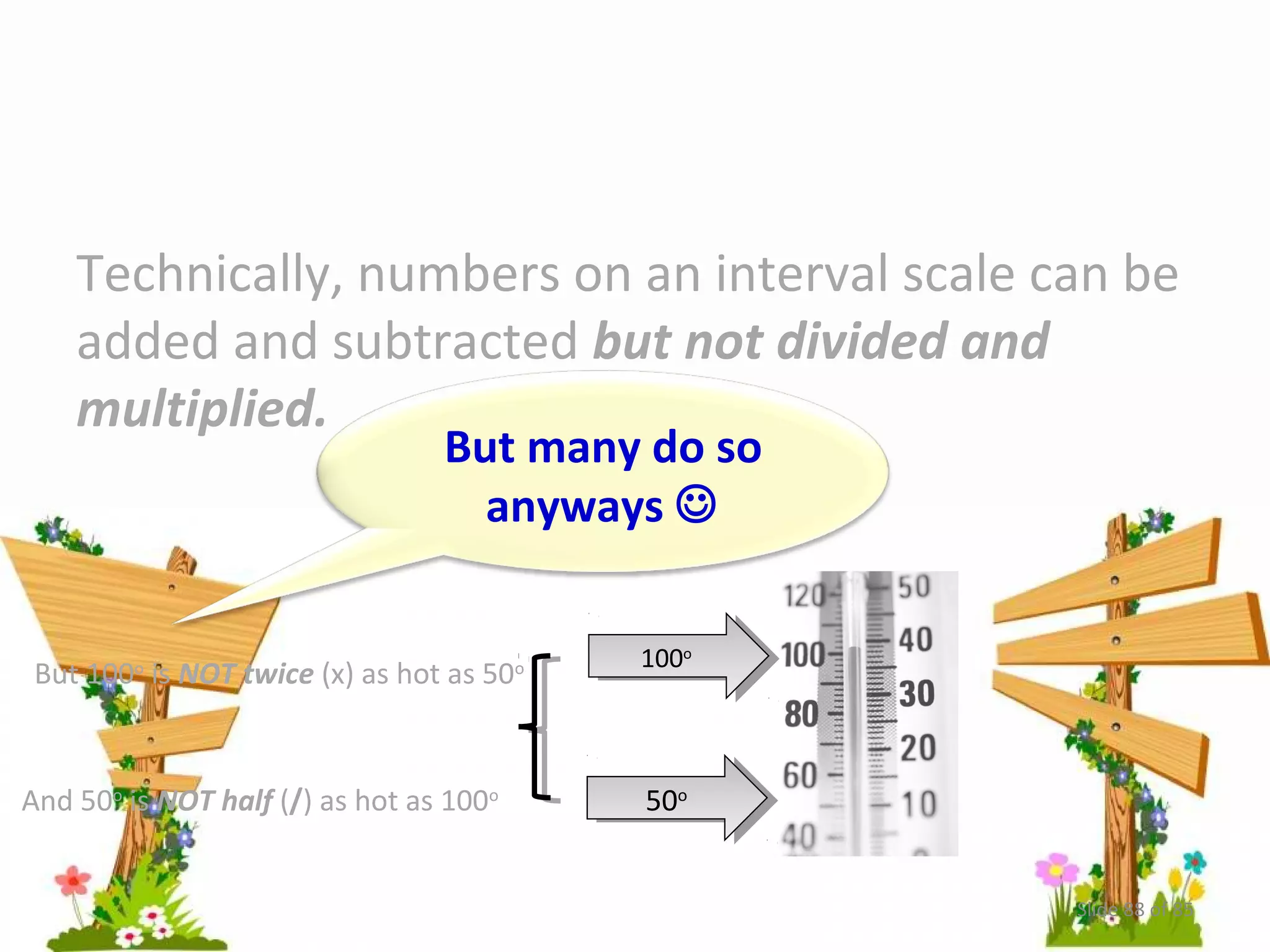 Technically, numbers on an interval scale can be 
added and subtracted but not divided and 
multiplied. 
But many do so 
anyways  
110000o o 
But 100o is NOT twice (x) as hot as 50o 
And 50o is NOT half (/) as hot as 100o 5500oo 
Slide 88 of 85 
 