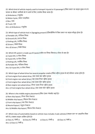 22. Which kind of vehicle majorly used to transport injured or ill passenger?/क्रकस प्रकार का वाहन मुख्य रूप से
घायल या बीमार याक्तत्रयों को ले जाने के क्तलए उपयोग क्रकया जाता है?
a) Ambulance / एंबुलेंस
b) Motor Cycle / मोटर साइक्रकल
c) Bus / बस
d) Truck / ट्रक
Ans: a) Ambulance / एंबुलेंस
23. Which type of vehicle host in Zigzagging present?/क्त़िंग़िंैल्गग में क्रकस प्रकार का वाहन मौजूद होता है?
a) Portable Lift / पोटेबल क्तलफ्ट
b) Ground Lift / ग्राउंड क्तलफ्ट
c) Parking Lift / पार्ककग क्तलफ्ट
d) Scissor / कैंची क्तलफ्ट
Ans: d) Scissor / कैंची क्तलफ्ट
24. Which lift system is made up of 4 posts?/कौन सा क्तलफ्ट क्तसस्टम 4 पोस्ट से बना है?
a) 2 post lift / 2 पोस्ट क्तलफ्ट
b) 4 post lift / 4 पोस्ट क्तलफ्ट
c) Parking Lift / पार्ककग क्तलफ्ट
d) Portable lift / पोटेबल क्तलफ्ट
Ans: b) 4 post lift / 4 पोस्ट क्तलफ्ट
25. Which type of wheel drive has several propeller shafts?/क्रकस व्हील ड्राइव में कई प्रोपेलर शाफ्ट होते हैं?
a) Front engine front wheel drive / फ्रंट इंजन फ्रंट व्हील ड्राइव
b) Front engine rare wheel drive / फ्रंट इंजन ररयर व्हील ड्राइव
c) Front engine four wheel drive / फ्रंट इंजन फोर व्हील ड्राइव
d) Rare engine rare wheel drive / ररयर इंजन ररयर व्हील ड्राइव
Ans: c) Front engine four wheel drive / फ्रंट इंजन फोर व्हील ड्राइव
26. Where is the middle engine placement?/क्तमड इंजन प्लेसमेंट कहााँ है?
a) Rare ship layout / ररयर क्तशप लेआउट
b) Middle ship layout / क्तमडल क्तशप लेआउट
c) Front ship layout / फ्रंट क्तशप लेआउट
d) Neutral layout / न्यूट्रल लेआउट
Ans: b) Middle ship layout / क्तमडल क्तशप लेआउट
27. Which class of automobiles based on vehicle mass includes 3 axle vehicles?/वाहन भार पर आधाररत क्रकस
वगम में 3 एक्सल वाहन शाक्तमल होते हैं?
a) Class A / श्रेणी A b) Class B / श्रेणी B c) Class 6 / श्रेणी 6 d) Class 4 / श्रेणी 4
Ans: c) Class 6 / श्रेणी 6
 