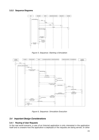 3.3.2 Sequence Diagrams




                           Figure 5. Sequence: Starting a Simulation




                           Figure 6. Sequence: Simulation Execution



3.4   Important Design Considerations

3.4.1 Routing of User Requests
In the real world scenario, a user of an Internet application is only interested in the application
itself and is unaware how the application is deployed or the requests are being served. In other

                                                                                                15
 