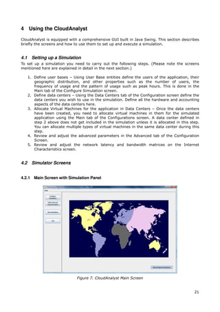 4 Using the CloudAnalyst

CloudAnalyst is equipped with a comprehensive GUI built in Java Swing. This section describes
briefly the screens and how to use them to set up and execute a simulation.


4.1     Setting up a Simulation
To set up a simulation you need to carry out the following steps. (Please note the screens
mentioned here are explained in detail in the next section.)

      1. Define user bases – Using User Base entities define the users of the application, their
         geographic distribution, and other properties such as the number of users, the
         frequency of usage and the pattern of usage such as peak hours. This is done in the
         Main tab of the Configure Simulation screen.
      2. Define data centers – Using the Data Centers tab of the Configuration screen define the
         data centers you wish to use in the simulation. Define all the hardware and accounting
         aspects of the data centers here.
      3. Allocate Virtual Machines for the application in Data Centers – Once the data centers
         have been created, you need to allocate virtual machines in them for the simulated
         application using the Main tab of the Configurations screen. A data center defined in
         step 2 above does not get included in the simulation unless it is allocated in this step.
         You can allocate multiple types of virtual machines in the same data center during this
         step.
      4. Review and adjust the advanced parameters in the Advanced tab of the Configuration
         Screen.
      5. Review and adjust the network latency and bandwidth matrices on the Internet
         Characteristics screen.


4.2     Simulator Screens


4.2.1 Main Screen with Simulation Panel




                                Figure 7. CloudAnalyst Main Screen


                                                                                               21
 