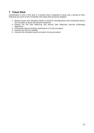 7 Future Work
CloudAnalyst is only a first step in a process that is expected to grow over a period of time.
Following are some of the immediate next steps that should be adopted.

   1. Resolve issues with CloudSim toolkit in dynamic reconfiguration and incorporate that to
      the simulator to study the dynamic behaviour.
   2. Explore the VM load balancing and service load balancing (service brokerage)
      algorithms.
   3. Incorporate failure handling mechanisms in to the simulation
   4. Improve the GUI for usability
   5. Improve the simulation panel animation during simulation




                                                                                           41
 