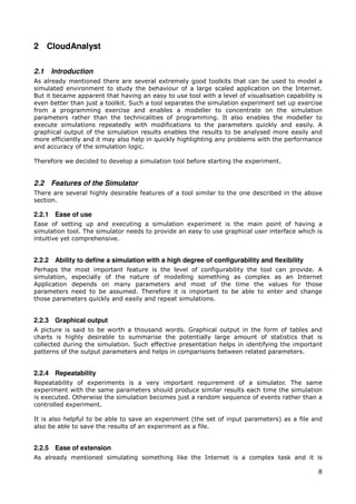 2 CloudAnalyst

2.1   Introduction
As already mentioned there are several extremely good toolkits that can be used to model a
simulated environment to study the behaviour of a large scaled application on the Internet.
But it became apparent that having an easy to use tool with a level of visualisation capability is
even better than just a toolkit. Such a tool separates the simulation experiment set up exercise
from a programming exercise and enables a modeller to concentrate on the simulation
parameters rather than the technicalities of programming. It also enables the modeller to
execute simulations repeatedly with modifications to the parameters quickly and easily. A
graphical output of the simulation results enables the results to be analysed more easily and
more efficiently and it may also help in quickly highlighting any problems with the performance
and accuracy of the simulation logic.

Therefore we decided to develop a simulation tool before starting the experiment.


2.2   Features of the Simulator
There are several highly desirable features of a tool similar to the one described in the above
section.

2.2.1 Ease of use
Ease of setting up and executing a simulation experiment is the main point of having a
simulation tool. The simulator needs to provide an easy to use graphical user interface which is
intuitive yet comprehensive.


2.2.2 Ability to define a simulation with a high degree of configurability and flexibility
Perhaps the most important feature is the level of configurability the tool can provide. A
simulation, especially of the nature of modelling something as complex as an Internet
Application depends on many parameters and most of the time the values for those
parameters need to be assumed. Therefore it is important to be able to enter and change
those parameters quickly and easily and repeat simulations.


2.2.3 Graphical output
A picture is said to be worth a thousand words. Graphical output in the form of tables and
charts is highly desirable to summarise the potentially large amount of statistics that is
collected during the simulation. Such effective presentation helps in identifying the important
patterns of the output parameters and helps in comparisons between related parameters.


2.2.4 Repeatability
Repeatability of experiments is a very important requirement of a simulator. The same
experiment with the same parameters should produce similar results each time the simulation
is executed. Otherwise the simulation becomes just a random sequence of events rather than a
controlled experiment.

It is also helpful to be able to save an experiment (the set of input parameters) as a file and
also be able to save the results of an experiment as a file.


2.2.5 Ease of extension
As already mentioned simulating something like the Internet is a complex task and it is

                                                                                                8
 