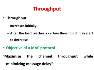 Throughput
• Throughput
– Increases initially
– After the load reaches a certain threshold it may start
to decrease
• Objective of a MAC protocol
“Maximize the channel throughput while
minimizing message delay”
12
 