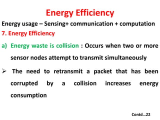 Energy Efficiency
Energy usage – Sensing+ communication + computation
7. Energy Efficiency
a) Energy waste is collision : Occurs when two or more
sensor nodes attempt to transmit simultaneously
 The need to retransmit a packet that has been
corrupted by a collision increases energy
consumption
Contd…22
 