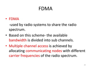 FDMA
• FDMA
-used by radio systems to share the radio
spectrum.
• Based on this scheme- the available
bandwidth is divided into sub channels.
• Multiple channel access is achieved by
allocating communicating nodes with different
carrier frequencies of the radio spectrum.
28
 