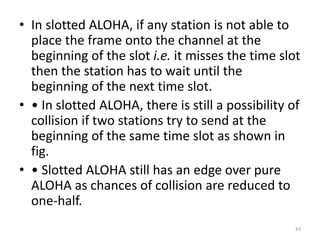 • In slotted ALOHA, if any station is not able to
place the frame onto the channel at the
beginning of the slot i.e. it misses the time slot
then the station has to wait until the
beginning of the next time slot.
• • In slotted ALOHA, there is still a possibility of
collision if two stations try to send at the
beginning of the same time slot as shown in
fig.
• • Slotted ALOHA still has an edge over pure
ALOHA as chances of collision are reduced to
one-half.
43
 