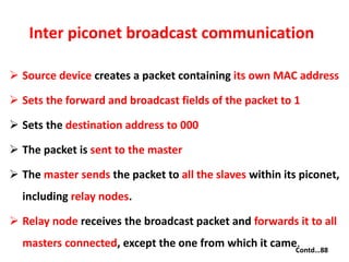 Inter piconet broadcast communication
 Source device creates a packet containing its own MAC address
 Sets the forward and broadcast fields of the packet to 1
 Sets the destination address to 000
 The packet is sent to the master
 The master sends the packet to all the slaves within its piconet,
including relay nodes.
 Relay node receives the broadcast packet and forwards it to all
masters connected, except the one from which it came.Contd…88
 