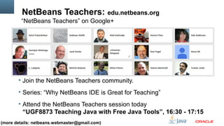 NetBeans Teachers: edu.netbeans.org 
“NetBeans Teachers” on Google+ 
§ Join the NetBeans Teachers community. 
§ Series: “Why NetBeans IDE is Great for Teaching” 
§ Attend the NetBeans Teachers session today 
“UGF8873 Teaching Java with Free Java Tools”, 16:30 - 17:15 
(more details: netbeans.webmaster@gmail.com) 
Copyright © 2013, Oracle and/or its affiliates. All rights reserved. Insert Information Protection Policy Classification 10 from Slide 12 
 