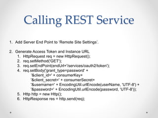 Calling REST Service
1. Add Server End Point to ‘Remote Site Settings’.
2. Generate Access Token and Instance URL
1. HttpRequest req = new HttpRequest();
2. req.setMethod('GET');
3. req.setEndPoint(endUrl+'/services/oauth2/token');
4. req.setBody('grant_type=password' +
'&client_id=' + consumerKey+
'&client_secret=' + consumerSecret+
'&username=' + EncodingUtil.urlEncode(userName, 'UTF-8') +
'&password=' + EncodingUtil.urlEncode(password, 'UTF-8'));
5. Http http = new Http();
6. HttpResponse res = http.send(req);
 