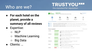 Who are we? 
● For each hotel on the 
planet, provide a 
summary of all reviews 
● Expertise: 
○ NLP 
○ Machine Learning 
○ Big Data 
● Clients: … 
 