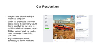 Car Recognition
●
In April I was approached by a
major car company
●
When car photos are shared on
social media, the company would
like to identify their cars and re-
post them to their company pages
●
EU law states that all car models
must be named, for emission
purposes
●
Right now they must hire
somebody to do this manually
 
