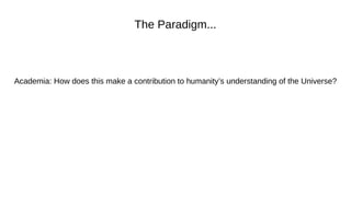 The Paradigm...
Academia: How does this make a contribution to humanity’s understanding of the Universe?
 