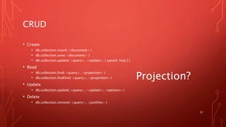 CRUD
• Create
• db.collection.insert( <document> )
• db.collection.save( <document> )
• db.collection.update( <query>, <update>, { upsert: true } )
• Read
• db.collection.find( <query>, <projection> )
• db.collection.findOne( <query>, <projection> )
• Update
• db.collection.update( <query>, <update>, <options> )
• Delete
• db.collection.remove( <query>, <justOne> )
22
Projection?
 