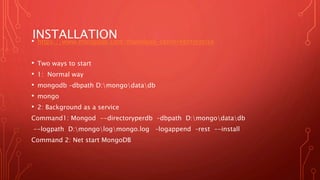 INSTALLATION• https://www.mongodb.com/download-center#enterprise
• Two ways to start
• 1: Normal way
• mongodb –dbpath D:mongodatadb
• mongo
• 2: Background as a service
Command1: Mongod --directoryperdb –dbpath D:mongodatadb
--logpath D:mongologmongo.log –logappend –rest --install
Command 2: Net start MongoDB
 