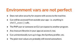 Environment vars are not perfect
● Does not solve security for anyone with access to the machine.
● Can still be accessed from outside your app - i.e. anything in
shell_exec() calls.
● The PHP user or someone on CLI can expose to another program.
● Any insecure libraries in your app can access it, too.
● Can unintentionally turn up in logs, the Symfony profiler, etc.
● The plain-text values are probably still stored somewhere.
 