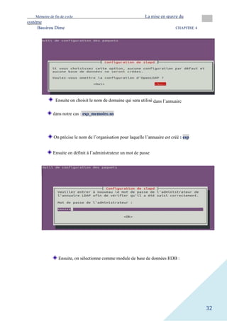 Mémoire de fin de cycle La mise en œuvre du
système
Bassirou Dime CHAPITRE 4
32
dans notre cas : esp_memoire.sn
On précise le nom de l’organisation pour laquelle l’annuaire est créé : esp
Ensuite on définit à l’administrateur un mot de passe
Ensuite, on sélectionne comme module de base de données HDB :
Ensuite on choisit le nom de domaine qui sera utilisé dans l’annuaire
 
