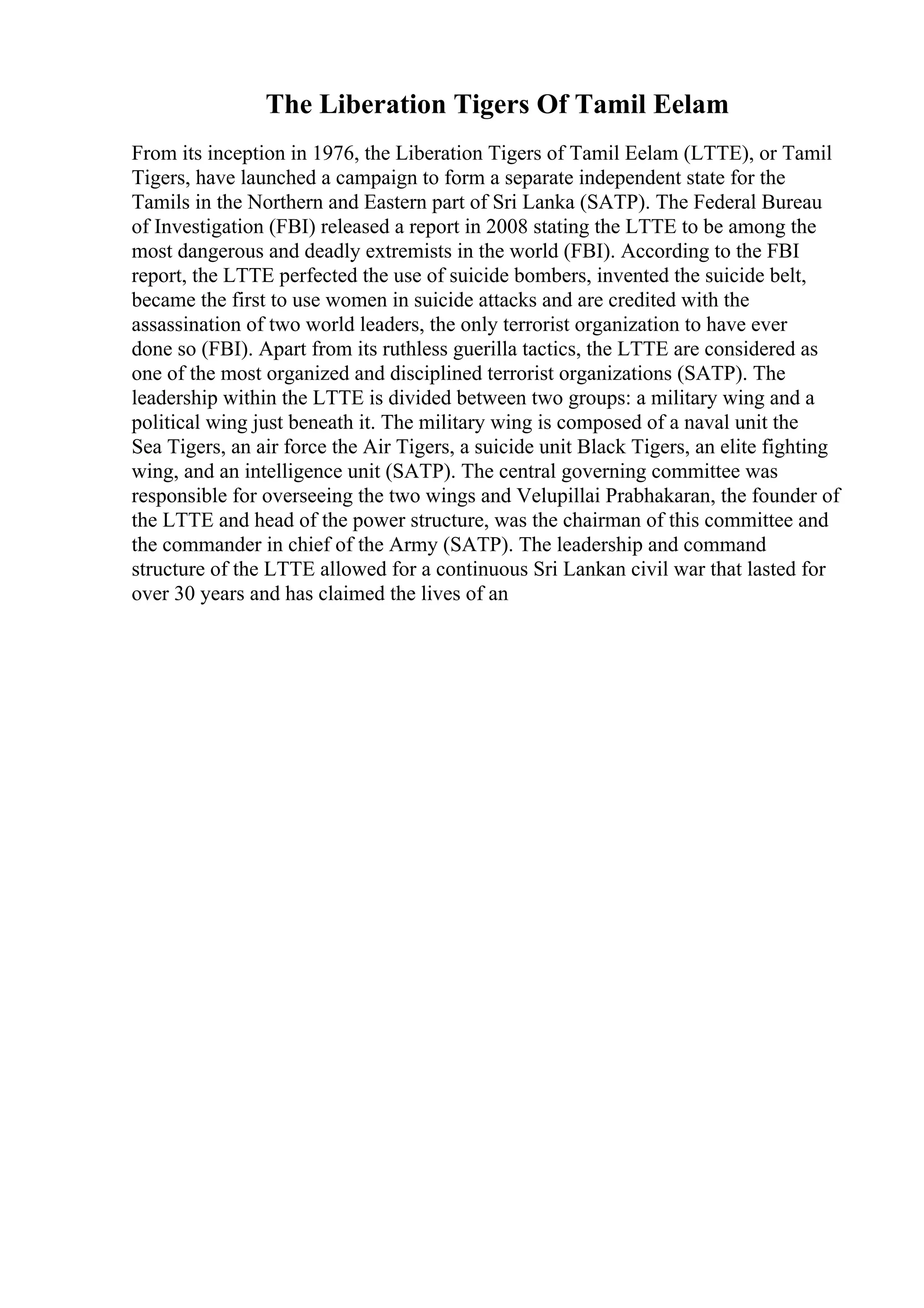 The Liberation Tigers Of Tamil Eelam
From its inception in 1976, the Liberation Tigers of Tamil Eelam (LTTE), or Tamil
Tigers, have launched a campaign to form a separate independent state for the
Tamils in the Northern and Eastern part of Sri Lanka (SATP). The Federal Bureau
of Investigation (FBI) released a report in 2008 stating the LTTE to be among the
most dangerous and deadly extremists in the world (FBI). According to the FBI
report, the LTTE perfected the use of suicide bombers, invented the suicide belt,
became the first to use women in suicide attacks and are credited with the
assassination of two world leaders, the only terrorist organization to have ever
done so (FBI). Apart from its ruthless guerilla tactics, the LTTE are considered as
one of the most organized and disciplined terrorist organizations (SATP). The
leadership within the LTTE is divided between two groups: a military wing and a
political wing just beneath it. The military wing is composed of a naval unit the
Sea Tigers, an air force the Air Tigers, a suicide unit Black Tigers, an elite fighting
wing, and an intelligence unit (SATP). The central governing committee was
responsible for overseeing the two wings and Velupillai Prabhakaran, the founder of
the LTTE and head of the power structure, was the chairman of this committee and
the commander in chief of the Army (SATP). The leadership and command
structure of the LTTE allowed for a continuous Sri Lankan civil war that lasted for
over 30 years and has claimed the lives of an
 