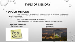TYPES OF MEMORY
• EXPLICIT MEMORY:
THE CONSCIOUS , INTENTIONAL RECOLLECTION OF PREVIOUS EXPERIENCES
AND INFORMATION.
ALSO KNOWN AS DECLARATIVE MEMORY.
THESE MEMORIES ARE FORMED THROUGH EFFORTFUL PROCESSING.
Episodic Memories
Specific life Events
Semantic
Memories
Facts , Words ,
Concept
 