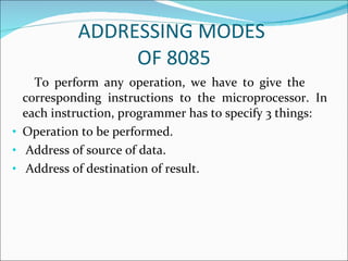 ADDRESSING MODES  OF 8085 To perform any operation, we have to give the  corresponding instructions to the microprocessor. In each instruction, programmer has to specify 3 things: Operation to be performed. Address of source of data. Address of destination of result. 