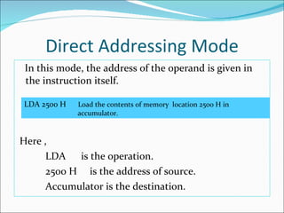 Direct Addressing Mode In this mode, the address of the operand is given in the instruction itself.  Here , LDA  is the operation. 2500 H  is the address of source. Accumulator is the destination. LDA 2500 H  Load the contents of memory  location 2500 H in      accumulator. 