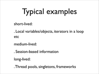 Typical examples
short-lived:
. Local variables/objects, iterators in a loop
etc
medium-lived:
. Session-based information
long-lived:
. Thread pools, singletons, frameworks
 