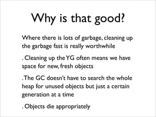 Why is that good?
Where there is lots of garbage, cleaning up
the garbage fast is really worthwhile
. Cleaning up the YG often means we have
space for new, fresh objects
. The GC doesn’t have to search the whole
heap for unused objects but just a certain
generation at a time
. Objects die appropriately
 