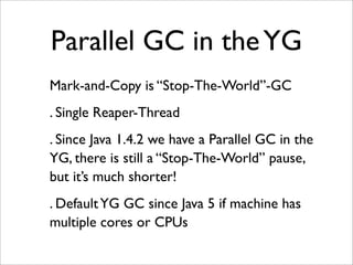 Parallel GC in the YG
Mark-and-Copy is “Stop-The-World”-GC
. Single Reaper-Thread
. Since Java 1.4.2 we have a Parallel GC in the
YG, there is still a “Stop-The-World” pause,
but it’s much shorter!
. Default YG GC since Java 5 if machine has
multiple cores or CPUs
 