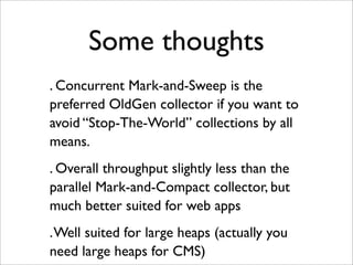Some thoughts
. Concurrent Mark-and-Sweep is the
preferred OldGen collector if you want to
avoid “Stop-The-World” collections by all
means.
. Overall throughput slightly less than the
parallel Mark-and-Compact collector, but
much better suited for web apps
. Well suited for large heaps (actually you
need large heaps for CMS)
 