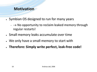 MotivationSymbian OS designed to run for many years No opportunity to reclaim leaked memory through regular restarts!Small memory leaks accumulate over timeWe only have a small memory to start withTherefore: Simply write perfect, leak-free code!Andreas Jakl, 200818