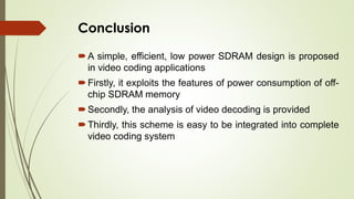 Conclusion
A simple, efficient, low power SDRAM design is proposed
in video coding applications
Firstly, it exploits the features of power consumption of off-
chip SDRAM memory
Secondly, the analysis of video decoding is provided
Thirdly, this scheme is easy to be integrated into complete
video coding system
 