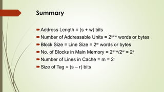 Summary
Address Length = (s + w) bits
Number of Addressable Units = 2s+w words or bytes
Block Size = Line Size = 2w words or bytes
No. of Blocks in Main Memory = 2s+w/2w = 2s
Number of Lines in Cache = m = 2r
Size of Tag = (s – r) bits
 